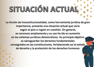 SITUACIÓN ACTUAL
SITUACIÓN ACTUAL
La Acción de Inconstitucionalidad, como herramienta jurídica de gran
importancia, presenta una situación actual que varía
según el país o región en cuestión. En general,
se reconoce ampliamente y su uso ha ido en aumento
en los sistemas jurídicos democráticos. Su principal objetivo
es salvaguardar los derechos fundamentales
consagrados en las constituciones, fortaleciendo así el estado
de derecho y la protección de los derechos humanos.
 