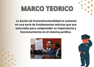 MARCO TEORICO
MARCO TEORICO
La Acción de Inconstitucionalidad se sustenta
en una serie de fundamentos teóricos que son
esenciales para comprender su importancia y
funcionamiento en el sistema jurídico.
 