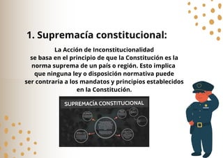 La Acción de Inconstitucionalidad
se basa en el principio de que la Constitución es la
norma suprema de un país o región. Esto implica
que ninguna ley o disposición normativa puede
ser contraria a los mandatos y principios establecidos
en la Constitución.
1. Supremacía constitucional:
 