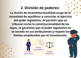 La Acción de Inconstitucionalidad surge de la
necesidad de equilibrar y controlar el ejercicio
del poder legislativo. Al permitir que un
tribunal revise la constitucionalidad de las
leyes, se garantiza que el poder legislativo no
se exceda en sus atribuciones y respete los
límites establecidos por la Constitución.
2. División de poderes:
 