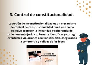 La Acción de Inconstitucionalidad es un mecanismo
de control de constitucionalidad que tiene como
objetivo proteger la integridad y coherencia del
ordenamiento jurídico. Permite identificar y corregir
eventuales violaciones a la Constitución, asegurando
la coherencia y validez de las leyes
3. Control de constitucionalidad:
 