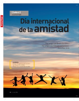 © Stockxpert
10 | jul-sep 2014
Díainternacional
delaamistad
“Hay amigos que llevan a la ruina, y
hay amigos más fieles que un hermano.”
Proverbios 18:24
ALABANZA
Amigos de esperanza (CD JA 2011)
Ser Amigo (CD JA 2005)
Amigos para siempre (CD JA 2004)
O
Am
a
I
s
p
D
T
m
la
d
p
c
“
b
q
a
E
o
M
m
v
o
b
a
s
o
e
f
m
“
q
la
(
m
m
[ Culto 2 ]
Por: Pr. Elias José da Silva
Ministerio Joven - AAMAR
ProvaFinal
 