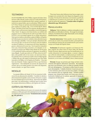 jul-sep 2014 | 13
e
e
o
8
e
s
o
TESTIMONIO
En noviembre del 2012, Willian, sargento de la Base Aérea
de Porto Velho (Brasil), aceptó a Jesús por medio del bautismo,
empezando así su transformación física, mental y espiritual. A
través de su esposa Índira, que era adventista, Willian conoció
la TV Novo Tempo, la cual sería más tarde la herramienta de un
gran cambio en su salud y vida. Al ver el DVD del Dr. Silmar
Cristo, “Del Edén al Fast Food”, él se interesó, decidió quitar sus
dudas y tener confirmaciones respondidas a través del programa
Vida y Salud. En algunas entrevistas hechas con médicos del
programa tuvo la confirmación de todo lo que había visto en
el DVD y vio la necesidad urgente de un cambio alimenticio.
Notó que los médicos adventistas usaban la Biblia y el Espíritu
de Profecía para encontrar la verdadera dieta alimenticia para
una vida larga y saludable. Como por ejemplo, alimentarse sólo
tres veces por día y no de tres en tres horas como los médicos
seculares le hablaron, y la importancia de frutas, legumbres y
granos y abstenerse de carne roja. En el cuartel es costumbre
tener una evaluación física semestral, y el evaluador se sor-
prendió al constatar que Willian había saltado de 22% de grasa
a 11%, perdiendo la grasa mala para el organismo, sin perder la
masa delgada. Su peso que antes era 107 kilos, ahora era de 87
kilos, todo perdido sólo en tres meses y sin ejercicios físicos.
El evaluador físico se enfureció al saber cómo lo había logrado
y Willian dijo que sólo siguió la alimentación que Dios había
instruido en la Biblia y en el Espíritu de Profecía. Y fue más
lejos aún diciendo: “el plan original de Dios es que fuéramos
vegetarianos”. Aún trabajando en el sector de reparación de
aviones, que es un trabajo pesado, él se siente más dispuesto,
menos cansado y su vigor físico cambió.
MENSAJE
Los pasajes bíblicos de Daniel 1:8-16 nos muestran la dife-
rencia de una alimentación saludable. Y también la valentía y
determinación de aquellos cuatro jóvenes rehusarse a aceptar
los ricos manjares que el rey les ofrecía. Aprovecha este sábado
para traer a un nutricionista y confirmar para la salud física
los consejos alimenticios bíblicos y del Espíritu de Profecía.
ESPÍRITUDEPROFECÍA
“A los malos hábitos en el comer y al consumo de manjares
malsanos se debe gran parte de la intemperancia, los crímenes
y la miseria que azotan al mundo.” El ministerio de curación,
pg. 105, párrafo 1.
“Para tener buena salud, debemos tener buena sangre, pues
la sangre es la corriente de la vida. Repara los desgastes y nutre
el cuerpo. Provista de los elementos convenientes y purificada
y vitalizada por el contacto con el aire puro, da vida y vigor a
todas las partes del organismo.” Consejos sobre el régimen
alimenticio, pg. 108, párrafo 2.
Manosalaobra
Alabanza: Toda la alabanza y músicas entonadas en este
culto deben ser enfocadas en el tema. Al escoger los mensajes,
músicas y los himnos busca algo relacionado con la entrega,
transformación y restauración.
Oración intercesora: Todos pueden orar por firmeza y
convicción en cuanto a los consejos de salud, y principalmente
la necesidad que tenemos de una transformación, pues nuestro
cuerpo es el templo del Espíritu Santo.
Testimonio: El testimonio sugerido es la historia de Wi-
llian, sargento de la Base Aérea en Porto Velho, RO (Brasil).
Puedes encontrar alguna persona que fue beneficiada por un
cambio alimenticio en tu propia iglesia, o conocer a alguien
que se libró de enfermedades y complicaciones por medio de la
alimentación saludable. Cuida para que el testimonio sea una
bendición y no un motivo de rebeldía, crítica y observaciones.
Mensaje: Escoge una persona que tenga un buen cono-
cimiento del régimen alimenticio adventista. Recordando
que este es un momento corto y no debe ser quitado el brillo
del resto del programa. El mensaje no debe tomar la mayor
parte del programa. Cuidado al instruir a la persona para no
ir a los extremos, pues esta es un área muy amplia y necesita
otro momento para ser explicada mejor. También puedes
preparar una canasta bien bonita con frutas para sorteo y
mostrarla el sábado por la mañana, aguzando el interés de
comparecer al Culto Joven.
ProvaFinal
 