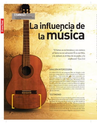 © Stockxpert
14 | jul-sep 2014
Lainfluenciade
lamúsica
“El Señor es mi fortaleza y mi cántico;
¡el Señor es mi salvación! Él es mi Dios,
y lo alabaré; es el Dios de mi padre, y lo
enalteceré.” Éxo.15:2
ALABANZA
Enteramente Fiel (CD Joven 2007)
Restaura (CD Joven 2013)
Tu Santo Nombre (Adoradores 2013)
Permanece en mí (Ministerio de
Alabanza Está Escrito para salida)
ORACIÓNINTERCESORA
La oración de este programa debe ser dirigida a todo
joven que trabaja directa o indirectamente en el Ministerio
de la Música. Todo joven debe estar bien conectado con
Dios para desarrollar un buen trabajo musical en su iglesia,
dejando a un lado sus gustos personales, afirmándose en los
principios presentados por la Biblia y el Espíritu de Profecía.
Pero la oración debe alcanzar a todos los líderes de la iglesia,
pues el departamento de música necesita apoyo, orientación
y oración. Oremos para que nuestra música pueda alcanzar
a nuestros jóvenes y estimularlos a estar conectados con
nuestro Salvador.
TESTIMONIO
Rita es una joven a la que siempre le gustó la música secular.
Suspadresnoeraadventistas,perotuvieroncontactoconlared
adventista de educación por el hecho de que Rita estudió en
una Escuela Adventista cuando era niña. Ella tuvo el deseo de
ir a estudiar en un internado adventista, y después de un año de
insistenciaconsumadreencontraronelIAAMO,enelmunici-
pio de Mirante da Serra-RO, Brasil. En el internado ella volvió
a tener contacto con principios religiosos, con la buena música
y
y
d
q
e
m
t
t
v
c
c
t
s
y
q
t
r
la
c
e
e
q
m
C
e
M
E
n
A
p
s
u
a
P
d
d
[ Culto 4 ]
Por: Lincoln Ferreira de Oliveira; Amilly
Caroline Diniz; Rita de Kássia Ferreira Soares
– ASUR/UNOB
ProvaFinal
 
