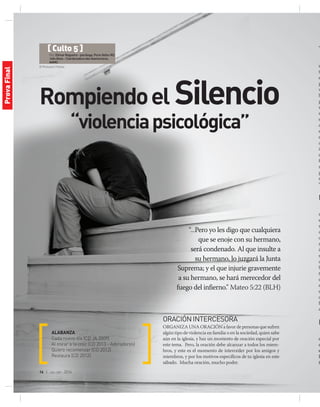 © Photosani | Fotolia
16 | jul-sep 2014
Rompiendoel Silencio
“violenciapsicológica”
“...Pero yo les digo que cualquiera
que se enoje con su hermano,
será condenado. Al que insulte a
su hermano, lo juzgará la Junta
Suprema; y el que injurie gravemente
a su hermano, se hará merecedor del
fuego del infierno.” Mateo 5:22 (BLH)
ALABANZA
Cada nuevo día (CD JA 2009)
Al mirar a la cruz (CD 2013 - Adoradores)
Quiero recomenzar (CD 2012)
Restaura (CD 2012)
ORACIÓNINTERCESORA
Organiza una oración a favor de personas que sufren
algún tipo de violencia en familia o en la sociedad, quien sabe
aún en la iglesia, y haz un momento de oración especial por
este tema. Pero, la oración debe alcanzar a todos los miem-
bros, y este es el momento de interceder por los amigos y
miembros, y por los motivos específicos de tu iglesia en este
sábado. Mucha oración, mucho poder.
T
s
t
e
p
v
b
p
r
s
e
q
e
e
a
im
d
f
s
p
m
“A
M
n
e
r
d
o
r
in
s
d
b
t
d
s
e
c
P
d
E
d
d
e
P
t
[ Culto 5 ]
Por:ElimarNogueira-psicóloga,PortoVelho-RO.
InêsAlves-CoordenadoradosAventureiros,
AAMO.
ProvaFinal
 