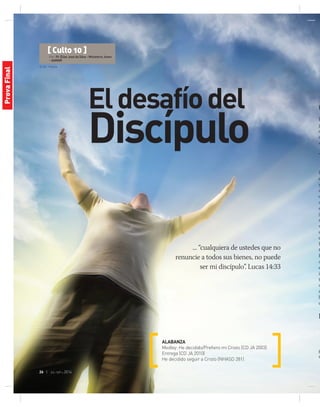 © GIS | Fotolia
26 | jul-sep 2014
[ Culto 10 ]
Por: Pr. Elias José da Silva - Ministerio Joven
- AAMAR
Eldesafíodel
Discípulo
... “cualquiera de ustedes que no
renuncie a todos sus bienes, no puede
ser mi discípulo”. Lucas 14:33
ALABANZA
Medley: He decidido/Prefiero mi Cristo (CD JA 2003)
Entrega (CD JA 2010)
He decidido seguir a Cristo (NHASD 281)
O
E
p
c
d
e
T
b
e
y
c
o
a
e
jó
n
v
u
e
P
t
E
a
e
in
t
v
m
h
q
M
g
r
ProvaFinal
 