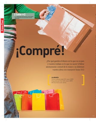 © Shutterstock
[ Culto 11]
Por: Raimundo Carlos Pereira Junior Equipo
de Coordinación de la Asociación Central
Amazonas.
¡Compré!
¿Por qué gastáis el dinero en lo que no es pan
y vuestro trabajo en lo que no sacia? ¡Oídme
atentamente: comed de lo mejor y se deleitará
vuestra alma con manjares! Isaías 55:2
ALABANZA
Fiel en toda prueba (CD Joven 2005)
Enquanto eu Viver (CD Joven 2009)
Mi Dios (CD Joven 2014)
O
Or
s
y
n
c
c
T
p
S
a
e
m
J
e
c
s
3
a
d
u
p
la
c
r
e
d
p
c
jó
M
a
h
e
1
e
p
a
c
t
o
ProvaFinal
 