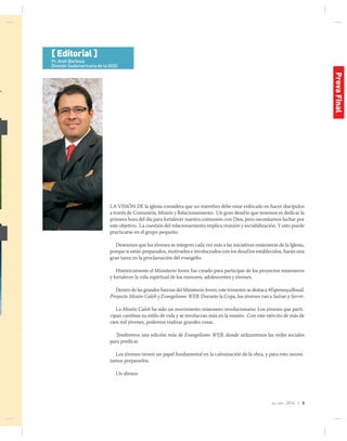 jul-sep 2014 | 3
La visión de la iglesia considera que un miembro debe estar enfocado en hacer discípulos
a través de Comunión, Misión y Relacionamiento. Un gran desafío que tenemos es dedicar la
primera hora del día para fortalecer nuestra comunión con Dios, pero necesitamos luchar por
este objetivo. La cuestión del relacionamiento implica reunión y sociabilización. Y esto puede
practicarse en el grupo pequeño.
Deseamos que los jóvenes se integren cada vez más a las iniciativas misioneras de la Iglesia,
porque si están preparados, motivados e involucrados con los desafíos establecidos, harán una
gran tarea en la proclamación del evangelio.
Históricamente el Ministerio Joven fue creado para participar de los proyectos misioneros
y fortalecer la vida espiritual de los menores, adolescentes y jóvenes.
Dentro de las grandes fuerzas del Ministerio Joven, este trimestre se destaca #EsperançaBrasil,
Proyecto Misión Caleb y Evangelismo WEB. Durante la Copa, los jóvenes van a Salvar y Servir.
La Misión Caleb ha sido un movimiento misionero revolucionario. Los jóvenes que parti-
cipan cambian su estilo de vida y se involucran más en la misión. Con este ejército de más de
cien mil jóvenes, podemos realizar grandes cosas.
Tendremos una edición más de Evangelismo WEB, donde utilizaremos las redes sociales
para predicar.
Los jóvenes tienen un papel fundamental en la culminación de la obra, y para esto necesi-
tamos prepararlos.
Un abrazo
[ Editorial ]
Pr. Areli Barbosa
División Sudamericana de la IASD
ProvaFinal
 