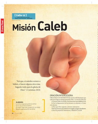 © Aaron Amat | Fotolia
30 | jul-sep 2014
[ Culto 12 ]
Por: Fabricio Barbosa de Andrade
Maheli Lorena Costa Silva ASUR/UNOB
MisiónCaleb
“Así que, si ustedes comen o
beben, o hacen alguna otra cosa,
háganlo todo para la gloria de
Dios.” 1 Corintios 10:31 
ALABANZA
La única esperanza (CD JA 2014)
Si no soy yo (CD JA 2011)
El mejor lugar del mundo (CD JA 2003)
Misión esperanza (CD JA 2014)
T
a
p
d
r
d
ib
ll
q
n
s
e
m
e
e
m
d
d
“
r
y
Y
a
d
p
r
m
e
t
S
A
m
d
M
s
jo
la
v
p
p
p
J
b
ORACIÓNINTERCESORA
Organiza un momento de oración individual para que
cadajovenhagasuentregapersonalaDios. Laoraciónenfocará:
a)Victoriasobreelmundoylastentacionesquedebilitanlafe;
b) Por la disposición de los jóvenes en anunciar a Cristo
a los demás;
c) Para que Dios capacite a jóvenes misioneros;
d)Porlaspersonasquepredicanelevangelioenlugaresdesafiantes;
e) Por los proyectos misioneros y MISIÓN CALEB.
ProvaFinal
 