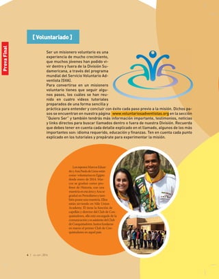 4 | jul-sep 2014
[ Voluntariado ]
LosespososMarcoseduar-
doyanaPauladeLimaestán
como voluntarios en egipto
desde enero de 2014. Mar-
cos se graduó como pro-
fesor de Historia, con una
maestríaenesaáreayanase
graduó en Periodismo y tam-
bién posee una maestría. ellos
están sirviendo en nile Union
academy. Él tiene la función de
capellán y director del Club de Con-
quistadores, ella está encargada de la
comunicaciónyesasistentedelClub
deConquistadores.Juntosfundaron
en marzo el primer Club de Con-
quistadores en aquel país.
Ser un misionero voluntario es una
experiencia de mucho crecimiento,
que muchos jóvenes han podido vi-
vir dentro y fuera de la División Su-
damericana, a través del programa
mundial del Servicio Voluntario Ad-
ventista (SVA).
Para convertirse en un misionero
voluntario tienes que seguir algu-
nos pasos, los cuáles se han reu-
nido en cuatro videos tutoriales
preparados de una forma sencilla y
práctica para entender y concluir con éxito cada paso previo a la misión. Dichos pa-
sos se encuentran en nuestra página www.voluntariosadventistas.org en la sección
“Quiero Ser” y también tendrás más información importante, testimonios, noticias
y links directos para buscar llamados dentro o fuera de nuestra División. Recuerda
que debes tener en cuenta cada detalle explicado en el llamado, algunos de los más
importantes son: idioma requerido, educación y finanzas. Ten en cuenta cada punto
explicado en los tutoriales y prepárate para experimentar la misión.
ProvaFinal
 