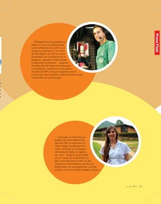 jul-sep 2014 | 5
El Brasileño Ericson, graduado en
Radio y TV, sirve en el departamen-
to de multimedia de la UAP, y nos
cuenta su experiencia: “En enero
de 2013 llegué a la UAP. En mayo
fui invitado a ser el productor de un
programa. Agradezco a Dios porque
en septiembre se estrenó el programa
de música Bloc de Notas el cual alcanzará
a muchísimas personas en ocho países...
En enero de 2014, volví para Argentina a servir
un año más como misionero voluntario, pues sé que
todavía Dios me necesita aquí”.
Licenciada en Nutrición, gra-
duada en la Universidad Adven-
tista del Plata, la argentina Ca-
rolina Abrigó, actualmente sirve
como voluntaria en el Hospital
Adventista de Valle de Ángeles y
nos dice: “tengo la oportunidad
de, por medio de mi profesión, ha-
blar a otros del amor de Dios. Es una
experiencia extraordinaria, está llena de
bendiciones y lo más gratificante es poder
ayudar a otros a través del evangelio cristiano”.
-
n
s
a
s
o
ProvaFinal
 