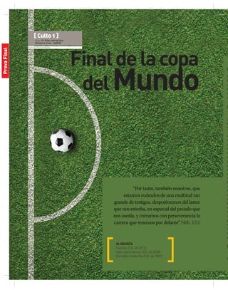 © Andrey Kuzmin| Fotolia
Finaldelacopa
delMundo
“Por tanto, también nosotros, que
estamos rodeados de una multitud tan
grande de testigos, despojémonos del lastre
que nos estorba, en especial del pecado que
nos asedia, y corramos con perseverancia la
carrera que tenemos por delante”. Heb. 12:1
ALABANZA
Fuertes (CD JA 2013)
Valor para Vencer (CD JA 2008)
Vencedor Cada Día (CD JA 2007)
O
M
h
r
I
d
e
I
¡E
p
s
T
c
a
A
c
a
c
g
p
c
e
m
D
c
ll
m
e
B
e
m
a
p
c
a
é
g
M
s
[ Culto 1 ]
Autor: Pr. Elias José da Silva
Ministerio Joven - AAMAR
ProvaFinal
 