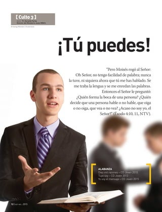 © George Muresan | Shutterstock
12 | oct-dic 2015
¡Túpuedes!
“Pero Moisés rogó al Señor:
Oh Señor, no tengo facilidad de palabra; nunca
la tuve, ni siquiera ahora que tú me has hablado. Se
me traba la lengua y se me enredan las palabras.
Entonces el Señor le preguntó:
¿Quién forma la boca de una persona? ¿Quién
decide que una persona hable o no hable, que oiga
o no oiga, que vea o no vea? ¿Acaso no soy yo, el
Señor?” (Éxodo 4:10, 11, NTV).
ALABANZA
Diez mil razones – CD Joven 2015
Tuyo soy – CD Joven 2012
Yo soy el mensaje – CD Joven 2015
[ Culto 3 ]
Autor: Pr. Gerardo Farías
Director del Ministerio Joven MNCh.
 