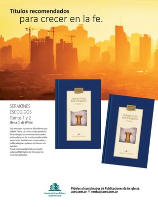 Pídelos al coordinador de Publicaciones de tu iglesia.
aces.com.ar // ventas@aces.com.ar
Títulos recomendados
para crecer en la fe.
SermoneS
eScogidoS
tomos 1 y 2
Elena G. de White
Sus mensajes escritos se difundieron por
toda la Tierra, tal como estaba predicho.
Sin embargo, las presentaciones orales
ante audiencias de la más variada índole
merecieron también ser conservadas y
publicadas para quienes no fuimos sus
oyentes.
Y aún continúa abriendo con poder
y claridad la Palabra de Dios para los
creyentes actuales.
 
