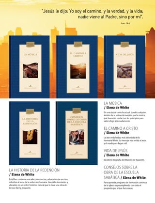 “Jesús le dijo: Yo soy el camino, y la verdad, y la vida;
nadie viene al Padre, sino por mí”.
Juan 14:6
La hiStoria de La redención
/ Elena de White
Este libro contiene una selección concisa y abarcativa de escritos
referidos al tema de la redención humana. Han sido abreviados y
ubicados en un orden histórico natural que lo hace una obra de
lectura fácil y atrapante.
La múSica
/ Elena de White
En una época como la actual, donde cualquier
ámbito de la vida está invadido por la música,
qué bueno es contar con los principios para
saber elegir adecuadamente.
eL camino a criSto
/ Elena de White
La obra más leída y más difundida de la
hermana White. Su mensaje nos señala a Jesús
y el modo para llegar a él.
Vida de jeSúS
/ Elena de White
Excelente biografía del Maestro de Nazareth.
conSejoS Sobre La
obra de La eScueLa
Sabática / Elena de White
Para que este programa de formación continua
de la iglesia siga cumpliendo con éxito el
propósito por el que fue creado.
 