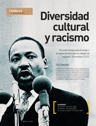 © Wikipédia
16 | oct-dic 2015
[ Culto 4 ]
Autor: Unión Central Brasileña
Diversidad
cultural
yracismo
“En todo tiempo ama el amigo y
es como un hermano en tiempo de
angustia” (Proverbios 17:17).
ALABANZA
Al mirarte – CD Joven 2007
En familia – CD Joven 2002
En un solo corazón – CD Joven 2004
TESTIMONIO
MARTINLUTHERKING,Jr.fueunimportantepas-
tor protestante de los Estados Unidos. Él se convirtió
en uno de los más destacados líderes del movimiento
delosderechoscivilesdelosnegrosensupaísytambi-
énenelmundo.Sudiscursoysucampañacombatían
la violencia e incentivaban el amor al prójimo.
 