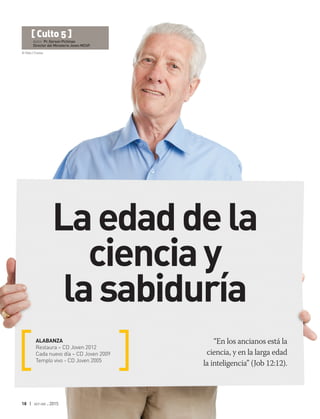 © Rido | Fotolia
18 | oct-dic 2015
“En los ancianos está la
ciencia, y en la larga edad
la inteligencia” (Job 12:12).
ALABANZA
Restaura – CD Joven 2012
Cada nuevo día – CD Joven 2009
Templo vivo - CD Joven 2005
[ Culto 5 ]
Autor: Pr. Gerson Pichinao
Director del Ministerio Joven MChP.
Laedadde la
cienciay
la sabiduría
 