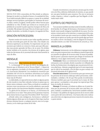 oct-dic 2015 | 19
TESTIMONIO
SILVIA FUE UNA conocedora de Dios desde su infancia.
Siempre le inculcó a su familia el temor y la santidad de Dios.
Ya en edad avanzada, falleció su esposo y, a pesar de su soledad,
siempre servía al prójimo, participaba en reuniones de terce-
ra edad y asistía a la iglesia, donde podía cobrar fuerzas para
sobrellevar su vida. El dolor que sentía en su corazón por la
pérdida de su marido lo pudo soportar al amparo de Dios y de
su familia. Ella siempre decía que Dios era el único que la acom-
pañaba. Inculcaba a su familia el respeto y lo sagrado de Dios.
ORACIÓNINTERCESORA
Nuestro motivo de oración es por todas aquellas personas
que han recorrido gran parte de esta vida y han dejado una
herencia espiritual a sus familias. Es importante orar por los
ancianos que todavía no conocen a Jesús, para que ellos pue-
dan muy pronto aprender de Dios y de su amor. No olviden
incluir también en la oración a los jóvenes de la iglesia, pues
todas las decisiones de la juventud afectarán directamente la
vejez de ellos.
MENSAJE
Tercera edad - http://noticias.adventistas.org/es/
“[…] el domingo [17 de mayo de 2015], los delegados de-
finieron que el Ministerio de la Tercera Edad […] dejará de
ser un segmento vinculado a la Secretaría Ejecutiva y pasará
a la Asociación Ministerial. Las estadísticas muestran que
alrededor del 11% de los miembros adventistas en 8 países
sudamericanos tienen más de 65 años de edad. Casi el 1%
tiene más de 90 años”.
La edad adulta, en especial la tercera edad, en algunas partes
de este mundo es muy bien valorada. Incluso en países que no
tienen raíces cristianas, como China, en donde se considera al
anciano como una persona con mucha sabiduría y que puede
ayudar mucho a los más jóvenes dándoles consejos para su vida.
“La gloria de los jóvenes es su fuerza, y la hermosura de
los ancianos es su vejez”. Dios piensa de las personas mayores
de la misma forma en que dice Proverbios 20:29: “hermosos”.
¿Dónde radica esta inteligencia, hermosura y sabiduría?
Quizás algunos dirán que no en el aspecto físico (que muchos
jóvenes intentan buscar a cualquier precio), sino en la expe-
riencia y en la visión que tienen de la vida.
Cuando encontramos a una persona anciana que ha vivido
cerca de Dios, debemos disfrutarla al máximo, ya que puede
ser una gran bendición para nosotros. Por eso es necesario
cuidar, respetar y valorar a aquellos que han llegado a la lla-
mada mejor edad.
ESPÍRITUDEPROFECÍA
“Los ancianos también necesitan sentir la benéfica influencia
de la familia. En el hogar de hermanos y hermanas en Cristo es
donde mejor puede mitigarse la pérdida de los suyos. Si se los
anima a tomar parte en los intereses y ocupaciones de la casa,
se los ayudará a sentir que aún conservan su utilidad. Hacedles
sentir que se aprecia su ayuda, que aún les queda algo que hacer
en cuanto a servir a los demás, y esto les alegrará el corazón e
infundirá interés a su vida” (El ministerio de curación, p. 155).
MANOSALAOBRA
Alabanza: Juntamente con las alabanzas congregacionales,
sería una grata sorpresa tener una alabanza musical especial de
un miembro de iglesia de la tercera edad. Si tienes la posibili-
dad de poner a personas mayores para dirigir el momento de
alabanza y tocar algún instrumento, sería excelente.
Testimonio: Busca un testimonio local semejante al que
está puesto como ejemplo, donde se puedan ver reflejadas las
luchas, las limitaciones y las alegrías que una persona de la ter-
cera edad tiene. Además, pregúntale qué es lo más importante
que la vida le ha enseñado, a fin de dejar un gran consejo a la
juventud adventista de la iglesia local.
Oración intercesora: Es el momento para que oremos por
las personas de la tercera edad que sufren privaciones, enfer-
medades y soledad, a fin de que Dios pueda reconfortarlas.
Oremos también para que la juventud sea la mano de Dios
para apoyar y acompañar a este grupo tan especial que Dios
tiene en medio de nosotros.
Mensaje: El mensaje y el énfasis no deben ser el sentir lás-
tima por las personas de la tercera edad, sino más bien, res-
peto, cuidado y consideración. Sería bueno también enfatizar
el consejo o las palabras de alguna persona de la tercera edad
como parte del cierre del tema. Una buena idea sería realizar
una entrevista con algunas personas mayores de sesenta años,
o quizá setenta.
 