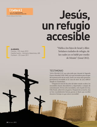 © Stuart e Alfonso de Toms | Fotolia
20 | oct-dic 2015
[ Culto 6 ]
Autor: Pr. Juan Fernández
Director del Ministerio Joven UCh
Jesús,
unrefugio
accesible
“Habla a los hijos de Israel y diles:
Señalaos ciudades de refugio, de
las cuales yo os hablé por medio
de Moisés” (Josué 20:2).
ALABANZA
Fuertes – CD Joven 2013
Castillo fuerte – Himnario Adventista, 400
Confiaré – CD Joven 2011
TESTIMONIO
“ANA FRANK FUE una niña judía que, durante la Segunda
Guerra Mundial [1939-1945], tuvo que esconderse para escapar
de la persecución de los nazis. Junto con otras siete personas,
permaneció escondida en la ‘casa de atrás’ de [un] edificio
situado en Ámsterdam.
“Después de más de dos años de haber estado ocultos, los
escondidos fueron descubiertos y deportados a campos de
concentración. De los ocho escondidos, solo el padre de Ana,
Otto Frank, sobrevivió a la guerra. Después de su muerte, Ana
se hizo mundialmente famosa gracias al diario que escribió
durante el tiempo en que estuvo escondida”.
 