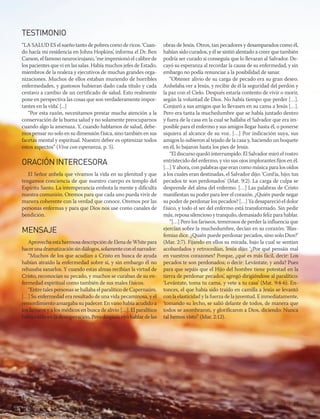 oct-dic 2015 | 27
TESTIMONIO
“LA SALUD ES el sueño tanto de pobres como de ricos. ‘Cuan-
do hacía mi residencia en Johns Hopkins’, informa el Dr. Ben
Carson, el famoso neurocirujano, ‘me impresionó el calibre de
los pacientes que vi en las salas. Había muchos jefes de Estado,
miembros de la realeza y ejecutivos de muchas grandes orga-
nizaciones. Muchos de ellos estaban muriendo de horribles
enfermedades, y gustosos hubieran dado cada título y cada
centavo a cambio de un certificado de salud. Esto realmente
pone en perspectiva las cosas que son verdaderamente impor-
tantes en la vida’. [...]
“Por esta razón, necesitamos prestar mucha atención a la
conservación de la buena salud y no solamente preocuparnos
cuando algo la amenaza. Y, cuando hablamos de salud, debe-
mos pensar no solo en su dimensión física, sino también en sus
facetas mental y espiritual. Nuestro deber es optimizar todos
estos aspectos” (Viva con esperanza, p. 5).
ORACIÓNINTERCESORA
El Señor anhela que vivamos la vida en su plenitud y que
tengamos conciencia de que nuestro cuerpo es templo del
Espíritu Santo. La intemperancia embota la mente y dificulta
nuestra comunión. Oremos para que cada uno pueda vivir de
manera coherente con la verdad que conoce. Oremos por las
personas enfermas y para que Dios nos use como canales de
bendición.
MENSAJE
Aprovecha esta hermosa descripción de Elena de White para
hacerunadramatizaciónsindiálogos,solamenteconelnarrador:
“Muchos de los que acudían a Cristo en busca de ayuda
habían atraído la enfermedad sobre sí, y sin embargo él no
rehusaba sanarlos. Y cuando estas almas recibían la virtud de
Cristo, reconocían su pecado, y muchos se curaban de su en-
fermedad espiritual como también de sus males físicos.
“Entre tales personas se hallaba el paralítico de Capernaúm.
[…] Su enfermedad era resultado de una vida pecaminosa, y el
remordimiento amargaba su padecer. En vano había acudido a
los fariseos y a los médicos en busca de alivio […]. El paralítico
había caído en la desesperación. Pero después oyó hablar de las
obras de Jesús. Otros, tan pecadores y desamparados como él,
habían sido curados, y él se sintió alentado a creer que también
podría ser curado si conseguía que lo llevaran al Salvador. De-
cayó su esperanza al recordar la causa de su enfermedad, y sin
embargo no podía renunciar a la posibilidad de sanar.
“Obtener alivio de su carga de pecado era su gran deseo.
Anhelaba ver a Jesús, y recibir de él la seguridad del perdón y
la paz con el Cielo. Después estaría contento de vivir o morir,
según la voluntad de Dios. No había tiempo que perder […].
Conjuró a sus amigos que lo llevasen en su cama a Jesús […].
Pero era tanta la muchedumbre que se había juntado dentro
y fuera de la casa en la cual se hallaba el Salvador que era im-
posible para el enfermo y sus amigos llegar hasta él, o ponerse
siquiera al alcance de su voz. […] Por indicación suya, sus
amigos lo subieron al tejado de la casa y, haciendo un boquete
en él, lo bajaron hasta los pies de Jesús.
“El discurso quedó interrumpido. El Salvador miró el rostro
entristecido del enfermo, y vio sus ojos implorantes fijos en él.
[…] Y ahora, con palabras que eran como música para los oídos
a los cuales eran destinadas, el Salvador dijo: ‘Confía, hijo; tus
pecados te son perdonados’ (Mat. 9:2). La carga de culpa se
desprende del alma del enfermo. […] Las palabras de Cristo
manifiestan su poder para leer el corazón. ¿Quién puede negar
su poder de perdonar los pecados? […] Ya desapareció el dolor
físico, y todo el ser del enfermo está transformado. Sin pedir
más, reposa silencioso y tranquilo, demasiado feliz para hablar.
“[…] Pero los fariseos, temerosos de perder la influencia que
ejercían sobre la muchedumbre, decían en su corazón: ‘Blas-
femias dice. ¿Quién puede perdonar pecados, sino solo Dios?’
(Mar. 2:7). Fijando en ellos su mirada, bajo la cual se sentían
acobardados y retrocedían, Jesús dijo: ‘¿Por qué pensáis mal
en vuestros corazones? Porque, ¿qué es más fácil, decir: Los
pecados te son perdonados; o decir: Levántate, y anda? Pues
para que sepáis que el Hijo del hombre tiene potestad en la
tierra de perdonar pecados’, agregó dirigiéndose al paralítico:
‘Levántate, toma tu cama, y vete a tu casa’ (Mat. 9:4-6). En-
tonces, el que había sido traído en camilla a Jesús se levantó
con la elasticidad y la fuerza de la juventud. E inmediatamente,
‘tomando su lecho, se salió delante de todos, de manera que
todos se asombraron, y glorificaron a Dios, diciendo: Nunca
tal hemos visto” (Mar. 2:12).
 