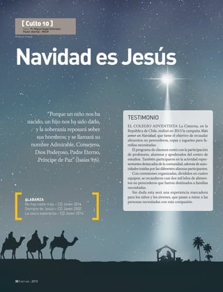 © Marcel | Fotolia
30 | oct-dic 2015
NavidadesJesús
“Porque un niño nos ha
nacido, un hijo nos ha sido dado,
y la soberanía reposará sobre
sus hombros; y se llamará su
nombre Admirable, Consejero,
Dios Poderoso, Padre Eterno,
Príncipe de Paz” (Isaías 9:6).
ALABANZA
No hay nadie más – CD Joven 2014
Siempre de Jesús – CD Joven 2005
La única esperanza - CD Joven 2014
[ Culto 10 ]
Autor: Pr. Miguel Ángel Victoriano
Pastor distrital - MChP
TESTIMONIO
EL COLEGIO ADVENTISTA La Cisterna, en la
República de Chile, realizó en 2013 la campaña Más
amor en Navidad, que tiene el objetivo de recaudar
alimentos no perecederos, ropas y juguetes para fa-
milias necesitadas.
El programa de clausura contó con la participación
de profesores, alumnos y apoderados del centro de
estudios. También participaron en la actividad repre-
sentantesdestacadosdelacomunidad,ademásdeauto-
ridadestraídasporlasdiferentesalianzasparticipantes.
Con comisiones organizadas, divididos en cuatro
equipos, se recaudaron casi dos mil kilos de alimen-
tos no perecederos que fueron destinados a familias
necesitadas.
Sin duda esta será una experiencia marcadora
para los niños y los jóvenes, que pasan a mirar a las
personas necesitadas con más compasión.
 
