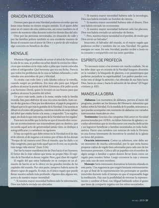 oct-dic 2015 | 31
ORACIÓNINTERCESORA
Oremos para que en esta Navidad podamos recordar que sin
Jesús estas fiestas no tienen ningún sentido. Es él quien debe
estar en el centro de esta celebración, así como también en el
centro de nuestras vidas durante todos los demás días del año.
Orar por las personas necesitadas, en situación de calle y
por las familias pobres también es una excelente manera de
llenar el corazón con el amor de Dios y a partir de ahí realizar
algo concreto en beneficio de ellos.
MENSAJE
Mientras Miguel terminaba de armar el árbol de Navidad en
la sala de su casa, se podían escuchar desde la cocina los villan-
cicos que sonaban en la vieja radio a pilas que mamá colocaba
sobre el refrigerador. Qué hermosa que era esa fecha. Parecía
que todos los problemas de la casa se habían esfumado, y solo
reinaba una atmósfera de paz y felicidad.
Ya estaba casi todo listo y solo faltaba colocar la estrella,
cuando surgió un problema. Era muy alto para que Miguel
pudiera alcanzar la punta del árbol. Entonces, él le pidió ayuda
a su hermano David, quien lo levantó en sus brazos para que
pudiera alcanzar la puntita del árbol.
Un poco más tarde, junto a la mesa, estaba toda la familia
reunida, lista para disfrutar de una rica cena navideña. Justo an-
tes de dar gracias a Dios por los alimentos, el papá le preguntó a
MiguelquéesloquemáslegustabadelaNavidad.Unasonrisase
dibujóenelrostrodelpequeño,mientrasmirabadereojodebajo
del árbol que estaba frente a la mesa, y respondió: “Los regalos,
papá,sindudaloquemásmegustadelaNavidadsonlosregalos”.
Pareciera increíble que la fecha en que el mundo dice recor-
dar un acontecimiento tan trascendente para su destino, que
recuerda aquel acto de generosidad jamás visto, se dedique a
autogratificarse y a satisfacer su egoísmo.
Si hay un espíritu que debe reinar en la Navidad es el de dar,
el de ofrecer, el de negarse a sí mismo por el bien de los demás
“Porque de tal manera amó Dios al mundo, que ha dado a su
Hijo unigénito, para que todo aquél que en él cree, no se pierda,
más tenga vida eterna” (Juan 3:16).
Dar fue la mayor manifestación de Dios hacia el ser humano.
El Señor dio lo más valioso que tenía: su propio Hijo. El espí-
ritu de la Navidad es donar, regalar. Pero ¿qué clase de regalo?
El regalo del que estoy hablando no se compra en un al-
macén de barrio ni se lo ofrece en las grandes tiendas de las
capitales del mundo. Por otra parte, tampoco habría suma de
dinero capaz de pagarlo. Es más, es el único regalo que puede
llenar nuestro anhelo más profundo. Alguien dijo, alguna vez,
acerca de nuestra mayor necesidad:
“- Si nuestra mayor necesidad hubiera sido la información,
Dios nos habría enviado un educador.
“- Si nuestra mayor necesidad hubiera sido la tecnología,
Dios nos habría enviado un hombre de ciencia.
“- Si nuestra mayor necesidad hubiera sido el dinero, Dios
nos habría enviado un economista.
“- Si nuestra mayor necesidad hubieran sido los placeres,
Dios nos habría enviado un animador de fiestas.
“- Pero, nuestra mayor necesidad es el perdón, de modo que
Dios envió un Salvador”.
Jesucristo, el Salvador del mundo, es el mayor regalo que
podemos recibir y también dar en esta Navidad. No gastes
energías en vano. En esta Navidad, puedes recibir a Jesús en
tu corazón y compartirlo con tus seres queridos.
ESPÍRITUDEPROFECÍA
“Es necesario tratar a los jóvenes con mucho cuidado. No se
les debe dejar que en ocasión de la Navidad busquen diversión
en la vanidad y la búsqueda de placeres, o en pasatiempos que
pudieran perjudicar su espiritualidad. Los padres pueden con-
trolar esto al dirigir la atención y las ofrendas de sus hijos hacia
Dios, hacia su causa y hacia la salvación de las almas” (El hogar
cristiano, p. 435).
MANOSALAOBRA
Alabanza: Los momentos de alabanza, previos al inicio del
programa, pueden ser los himnos del Himnario Adventista que
hablansobrelaNavidad.Enlamedidadeloposible,animamosa
que puedan acompañar este momento de alabanza con variados
instrumentos musicales en vivo.
Testimonio: Gracias a las campañas Más amor en Navidad
promocionadas por ADRA, no faltan historias de iglesias y es-
cuelas adventistas que se involucraron con mucha dedicación
y así lograron beneficiar a familias necesitadas en toda Suda-
mérica. Hacer una cartelera con noticias de toda la División
es una forma interesante de incentivar la unidad de la iglesia
en favor del prójimo.
Oración intercesora: Como ya sabemos, este debe ser
un momento de mucha solemnidad, por lo que sería bueno
preparar cajitas de regalo bien adornadas para cada uno de los
hermanos presentes. Coloca allí un papelito con el nombre de
algún amigo o familiar a quien deseen llevar Jesús como un
regalo para nuestro Señor. Luego cerramos la caja y oramos
por cada uno de esos nombres.
Mensaje: Sería interesante dramatizar la historia relatada en
esta parte. Una sugerencia que exigirá bastante entrenamiento
es que al final de la representación los personajes se queden
inmóviles durante todo el tiempo en que el responsable haga
la meditación. Hay aun la posibilidad de retomar la represen-
tación y cambiar el final, con Miguel hablando sobre el gusto
que tiene de compartir regalos con los niños necesitados.
 