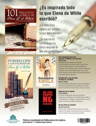101 preguntas acerca de
Elena G. de White y sus escritos
William Fagal
Respuestas claras y directas a las preguntas
más controversiales y frecuentes sobre la vida y la obra
de Elena de White. Explica con lucidez declaraciones
complejas, citas sacadas de contexto y dichos erróneamente
atribuidos a ella. Su autor, William Fagal, fue por mucho
tiempo director del Centro White de la Universidad Andrews
y de la sede central en Maryland.
Introducción a los escritos
de Elena G. de White
George R. Knight
Una obra fundamental para hacer una lectura equilibrada de
sus escritos comprendiendo cómo influyeron en su estilo
literario el ambiente cultural, teológico y social de su época.
Historias de mi abuela
Ella M. Robinson
Un hermoso relato familiar acerca de una persona
excepcional. Fue llamada por la Providencia para cumplir un
rol trascendente; sin embargo, no perdió de vista su entorno
familiar, al cual amó y respetó profundamente.
De ese fruto no comerás
Ricardo Flores Vidal
Una obra que te ayudará a evitar los peligros ocultos que
acechan a los jóvenes. El propósito de su autor es librarte de
caer en la tentación de comer del fruto prohibido.
¿Es inspirado todo
lo que Elena de White
escribió?
¿Le dictó Dios
palabra por palabra
lo que debía escribir?
¿Se han hecho
cambios en sus
libros después de
que ella los escribiera?
Pídelos al coordinador de Publicaciones de tu iglesia.
aces.com.ar // ventas@aces.com.ar
 