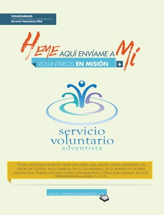 AQUÍ ENVÍAME A
“Todo seguidor de Jesús tiene una obra que hacer como misionero en
favor de Cristo, en la familia, en el vecindario, en el pueblo o ciudad
donde viva. Todos los que están consagrados a Dios son canales de luz”
(Testimonios para la iglesia, t. 2, p. 559).
VOLUNTARIADO
Autora: Débora Siqueira - Coordinadora de
Servicio Voluntario DSA
www.voluntariosadventistas.org
VOLUNTARIOS EN MISIÓN
HEME
 