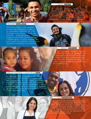 El voluntario brasileño Rafael Sousa
decidió dedicar un año de su vida para
ser misionero en Bangladés. Sirve en ADRA,
y desarrolla labores que involucran impartir
clases a los niños del centro que administra la
organización y ayuda al equipo de finanzas.
Orlando es chileno y está cursando
la carrera de Pedagogía en Inglés en
la Universidad Adventista de Chile.
Él trabaja como voluntario en las Islas
Malvinas desempeñándose como
profesor en la escuela primaria del lugar
y dando apoyo al grupo pequeño que
poco a poco va creciendo y consolidando
la presencia adventista en ese territorio.
La voluntaria Rebeca Aguirre
viene del Perú y es graduada en
Educación en la Universidad Peruana
Unión. Sirve como profesora de Inglés
en la Escuela Adventista de Mongolia,
Asia, y cumple también funciones dentro
de la iglesia local.
Los esposos Marcos Eduardo y Ana Paula
Lima sirven como voluntários en Egipto. Ellos
están trabajando en Nile Unión Academy
cumpliendo distintas funciones. Él, como capellán
y director del Club de Conquistadores; y ella,
como encargada de la comunicación y asistente
del mismo club. Juntos fundaron el primer Club de
Conquistadores del país.
La argentina Eda Sandoval es nutricionista
y estudió en la Universidad Adventista del
Plata. Sirve como misionera voluntaria en la
institución adventista Middle East University,
Líbano. Ella ayuda en la planificación e imple-
mentación de los servicios de alimentación de
la cafetería de la Universidad.
ORLANDO ORELLANA
MARCOS EDUARDO Y ANA PAULA LIMA
RAFAEL SOUSA
REBECA AGUIRRE
EDA SANDOVAL
 