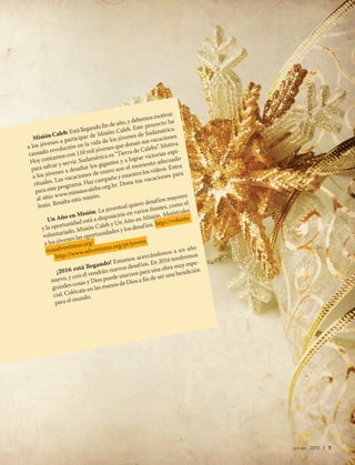 oct-dic 2015 | 7
Misión Caleb: Está llegando fin de año, y debemos motivar
a los jóvenes a participar de Misión Caleb. Este proyecto ha
causado revolución en la vida de los jóvenes de Sudamérica.
Hoy contamos con 110 mil jóvenes que donan sus vacaciones
para salvar y servir. Sudamérica es “Tierra de Calebs”. Motiva
a los jóvenes a desafiar los gigantes y a lograr victorias espi-
rituales. Las vacaciones de enero son el momento adecuado
para este programa. Haz campaña y muestra los videos. Entra
al sitio www.missaocalebe.org.br. Dona tus vacaciones para
Jesús. Resalta esta misión.
Un Año en Misión: La juventud quiere desafíos mayores
y la oportunidad está a disposición en varios frentes, como el
voluntariado, Misión Caleb y Un Año en Misión. Muéstrales
a los jóvenes las oportunidades y los desafíos. http://volunta-
riosadventistas.org/
http://www.adventistas.org/pt/jovens
¡2016 está llegando! Estamos acercándonos a un año
nuevo, y con él vendrán nuevos desafíos. En 2016 tendremos
grandes cosas y Dios puede usarnos para una obra muy espe-
cial. Colócate en las manos de Dios a fin de ser una bendición
para el mundo.
 