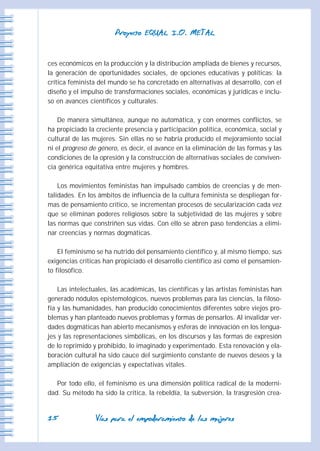 VVííaass ppaarraa eell eemmppooddeerraammiieennttoo ddee llaass mmuujjeerreess
PPrrooyyeeccttoo EEQQUUAALL II..OO.. MMEETTAALL
1155
ces económicos en la producción y la distribución ampliada de bienes y recursos,
la generación de oportunidades sociales, de opciones educativas y políticas; la
crítica feminista del mundo se ha concretado en alternativas al desarrollo, con el
diseño y el impulso de transformaciones sociales, económicas y jurídicas e inclu-
so en avances científicos y culturales.
De manera simultánea, aunque no automática, y con enormes conflictos, se
ha propiciado la creciente presencia y participación política, económica, social y
cultural de las mujeres. Sin ellas no se habría producido el mejoramiento social
ni el progreso de género, es decir, el avance en la eliminación de las formas y las
condiciones de la opresión y la construcción de alternativas sociales de conviven-
cia genérica equitativa entre mujeres y hombres.
Los movimientos feministas han impulsado cambios de creencias y de men-
talidades. En los ámbitos de influencia de la cultura feminista se despliegan for-
mas de pensamiento crítico, se incrementan procesos de secularización cada vez
que se eliminan poderes religiosos sobre la subjetividad de las mujeres y sobre
las normas que constriñen sus vidas. Con ello se abren paso tendencias a elimi-
nar creencias y normas dogmáticas.
El feminismo se ha nutrido del pensamiento científico y, al mismo tiempo, sus
exigencias críticas han propiciado el desarrollo científico así como el pensamien-
to filosófico.
Las intelectuales, las académicas, las científicas y las artistas feministas han
generado nódulos epistemológicos, nuevos problemas para las ciencias, la filoso-
fía y las humanidades, han producido conocimientos diferentes sobre viejos pro-
blemas y han planteado nuevos problemas y formas de pensarlos. Al invalidar ver-
dades dogmáticas han abierto mecanismos y esferas de innovación en los lengua-
jes y las representaciones simbólicas, en los discursos y las formas de expresión
de lo reprimido y prohibido, lo imaginado y experimentado. Esta renovación y ela-
boración cultural ha sido cauce del surgimiento constante de nuevos deseos y la
ampliación de exigencias y expectativas vitales.
Por todo ello, el feminismo es una dimensión política radical de la moderni-
dad. Su método ha sido la crítica, la rebeldía, la subversión, la trasgresión crea-
 