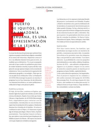 46
FUNDACIÓN ACCIONA MICROENERGÍA
Las distancias en el río suponen el principal desafío
del proyecto. Las fronteras con Colombia, Ecuador
y Brasil se encuentran cerca, pero la exuberancia de
la naturaleza y la ausencia de vías terrestres parecen
haber parado el tiempo. No hay cobertura móvil y a
la mayor parte del territorio ni llegan las frecuencias
de las emisoras locales de radio y televisión. Hay
pocos pozos y los generadores eléctricos son un
lujo de contadas localidades. En Nueva Unión,
VencedoresdeZapote,NuevaAntioquíayJuanPablo
II no había servicios ni expectativas de cambio.
NUEVAVIDA
Pero hace nueve meses, las familias, que
alumbraban sus largas noches con mecheros de
petróleo, comenzaron una nueva vida. Los paneles
fotovoltaicos les permiten tener dos lámparas
fijas y una portátil en cada vivienda. Y un nuevo
aliciente: la posibilidad de conectar pequeños
electrodomésticoscomoradios,tabletas,licuadoras,
lectores de DVD... más adelante refrigeradores.
Algunos ya se pueden comprar en un centro
de atención a usuarios puesto en marcha por el
programa en Santa Clotilde, capital del distrito.
La luz centra ahora las esperanzas y las inquietudes.
Pero el proyecto requiere de los cuidados y
del cariño constante del equipo de ACCIONA
Microenergía Perú. No solo bajo el punto de vista
técnico, sino también en la esfera psicosocial. Lo
reﬂeja la forma en la que Jessica y Jorge atienden a
las comunidades y aclaran sus dudas.
Loesporlasdecenasdepersonasqueaprimerahora
esperanunpasajeenlanchahaciaalgunacomunidad
de la cuenca del Amazonas, dispuestas a surcar el
río y sus afluentes durante horas para recorrer, en
realidad, pocos kilómetros. Y lo es por su pequeño
mercado al que acuden los pobladores para tratar
de vender modestas cosechas, la pesca del día o una
piezadecazaqueapenasrompenconlaeconomíade
subsistencia. Esta es una historia de superación del
aislamiento geográﬁco y tecnológico. Tiene que ver
con un pilar de la civilización: la luz. La Fundación
ACCIONA Microenergía ha puesto en marcha el
programa Luz en Casa Amazonía, de electriﬁcación
con sistemas fotovoltaicos, en cuatro poblaciones a
orillasdelríoNapocomoproyectopiloto.
PUERTAA LASELVA
El viaje, de tres días, comienza en Iquitos, que
durante siglos fue la puerta de entrada a la selva más
extensa del planeta. Repite el recorrido que Jessica
OlivaresyJorgeRamírez,deACCIONAMicroenergía
Perú, emprendieron para contactar con las
comunidades, introducirlas en esta revolución,
supervisar la instalación de los equipos y ﬁnalmente
iluminar las viviendas de 61 familias. Al sortear la
confluencia entre el Napo y el Amazonas se gana
algo de tiempo para llegar a Nueva Unión, el primer
asentamiento. Tras el primer trayecto en barco,
hay que subirse a una mototaxi para desplazarse de
Indiana al puerto de Mazán. Allí espera una lancha
con la que empieza la verdadera navegación.
En Perú , más
de 400.000
familias no
tienen acceso
a servicios
eléctricos,
sobre todo por
la diﬁcultad
de llevar las
redes a zonas
remotas o
de acceso
complicado.
E
L P U E R T O
D E I Q U I T O S , E N
L A A M A Z O N Í A
P E R U A N A , E S U N A
R E P R E S E N TA C I Ó N
D E L A L E J A N Í A .
44-47_ACCIONA_Microenergias.indd 4644-47_ACCIONA_Microenergias.indd 46 19/11/17 21:2219/11/17 21:22
 