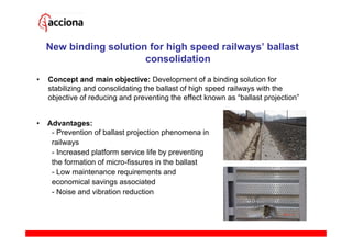 New binding solution for high speed railways’ ballast
                        consolidation
•   Concept and main objective: Development of a binding solution for
    stabilizing and consolidating the ballast of high speed railways with the
    objective of reducing and preventing the effect known as “ballast projection”


•   Advantages:
     - Prevention of ballast projection phenomena in
     railways
     - Increased platform service life by preventing
     the formation of micro-fissures in the ballast
     - Low maintenance requirements and
     economical savings associated
     - Noise and vibration reduction
 