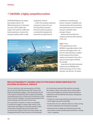 10
Markets
ACCIONA Windpower has always
built quality turbines. The
differentiating factor in these past
two years, which explains the
surge in the market for 3 MW wind
turbine generators, has been the
company’s ability to offer a really
competitive machine.
In 2013, the company undertook
a program to reduce the cost
of energy (COE) associated
with each turbine it produces,
a concept that integrates the
investment cost (purchase of
The Eurus wind farm, built and operated by ACCIONA,
has won the 2014 IDB Infrastructure 360° Award in the
People and Leadership category. These awards given by the
Inter-American Development Bank recognize outstanding
sustainability practices in infrastructure investments in Latin
America and the Caribbean. The award was presented at the
annual meeting of the IDB, held in South Korea.
Eurus wind farm is located in La Venta, a municipality
in Juchitán de Zaragoza in Oaxaca State, Mexico. Since
construction work began on the facility, periodic studies
of the needs of people living in the area have been
carried out and, using the results from those studies, the
company performed a series of actions in the framework
of a Community Investment Plan aimed at continuing
the initiatives. Work is now under way on many projects
in the areas of healthcare, education and environment in
collaboration with the affected community. Among these
initiatives are the:
Creation of a wind energy teaching scholarship fund and
one for higher education scholarships
Construction of an eco-efficient center in La Venta, aiming
to foster employment and training of local people
 Technical course on design and manufacturing of small
wind turbines, aimed at professionals interested in creating
“micro” companies
components, manufacturing
process, transport, installation and
commissioning) with the operation
and maintenance cost of a machine
during its useful life, which
averages 25 years.
Between 2013 and 2014, the
company achieved a 28% reduction
in this cost.
Bigger rotors
The competitiveness of the
AW3000 is especially evident in the
machines with bigger rotors, 116-
and 125-meter diameters, installed
at sites experiencing constant
medium wind speeds. Such a site is
typical of many regions of Brazil,
for example.
Some 60% of the 2014 contracted
capacity was for AW3000 wind
turbine generators of 125-m rotor
diameter, with 40% for 116 meters.
AW3000: a highly competitive turbine
IDB SUSTAINABILITY AWARD GOESTOTHE EURUSWIND FARM BUILT BY
ACCIONA IN OAXACA, MEXICO
3 MW wind turbine
at Chile’s Punta
Palmeras wind farm.
 