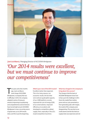 12
‘Our 2014 results were excellent,
but we must continue to improve
our competitiveness’
José Luis Blanco, Managing Director of ACCIONA Windpower
T
wo years and a few months
ago, José Luis Blanco
took charge of ACCIONA
Windpower, a company that was
in difficulty. In 2013, the company
adopted a series of measures
aimed at improving its positioning
and competitiveness and its fortunes
have turned right around. ACCIONA
Windpower is now a recurring source
of good news, as its 2014 results
show, and this is just the beginning.
What’s your view of the 2014 results?
Excellent, better than expected.
This is for many reasons: our
economic results, the fact that
we’ve almost quadrupled capacity
of our 3 MW platform; we also
improved the cost of energy (COE)
of our wind turbines, improved
efficiency at our plants and
developed a competitive, global,
supply chain, especially in the LCCs
(Lead Competitive Countries).
What has changed in the company to
bring about this success?
The change is that the team at
ACCIONA Windpower knew how
to face up to the challenge in 2013.
Given the market fixes turbine
prices and our costs prevented us
from generating sales with margin,
the results of the company were
disappointing. This was due to our
small volume and the fact that our
supply chain was expensive and not
Markets
 