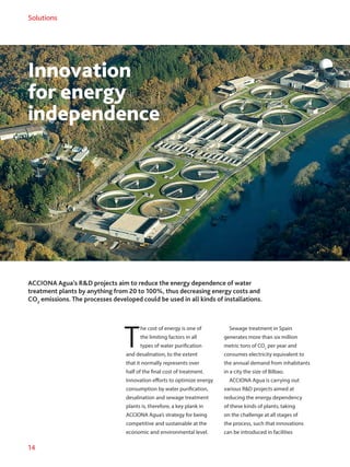 14
Solutions
Innovation
for energy
independence
ACCIONA Agua’s RD projects aim to reduce the energy dependence of water
treatment plants by anything from 20 to 100%, thus decreasing energy costs and
CO2
emissions. The processes developed could be used in all kinds of installations.
T
he cost of energy is one of
the limiting factors in all
types of water purification
and desalination, to the extent
that it normally represents over
half of the final cost of treatment.
Innovation efforts to optimize energy
consumption by water purification,
desalination and sewage treatment
plants is, therefore, a key plank in
ACCIONA Agua’s strategy for being
competitive and sustainable at the
economic and environmental level.
Sewage treatment in Spain
generates more than six million
metric tons of CO2
per year and
consumes electricity equivalent to
the annual demand from inhabitants
in a city the size of Bilbao.
ACCIONA Agua is carrying out
various RD projects aimed at
reducing the energy dependency
of these kinds of plants, taking
on the challenge at all stages of
the process, such that innovations
can be introduced in facilities
 