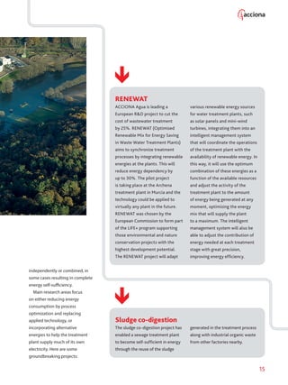 15
independently or combined, in
some cases resulting in complete
energy self-sufficiency.
Main research areas focus
on either reducing energy
consumption by process
optimization and replacing
applied technology, or
incorporating alternative
energies to help the treatment
plant supply much of its own
electricity. Here are some
groundbreaking projects:
RENEWAT
ACCIONA Agua is leading a
European RD project to cut the
cost of wastewater treatment
by 25%. RENEWAT (Optimised
Renewable Mix for Energy Saving
in Waste Water Treatment Plants)
aims to synchronize treatment
processes by integrating renewable
energies at the plants. This will
reduce energy dependency by
up to 30%. The pilot project
is taking place at the Archena
treatment plant in Murcia and the
technology could be applied to
virtually any plant in the future.
RENEWAT was chosen by the
European Commission to form part
of the LIFE+ program supporting
those environmental and nature
conservation projects with the
highest development potential.
The RENEWAT project will adapt
various renewable energy sources
for water treatment plants, such
as solar panels and mini-wind
turbines, integrating them into an
intelligent management system
that will coordinate the operations
of the treatment plant with the
availability of renewable energy. In
this way, it will use the optimum
combination of these energies as a
function of the available resources
and adjust the activity of the
treatment plant to the amount
of energy being generated at any
moment, optimizing the energy
mix that will supply the plant
to a maximum. The intelligent
management system will also be
able to adjust the contribution of
energy needed at each treatment
stage with great precision,
improving energy efficiency.
Sludge co-digestion
The sludge co-digestion project has
enabled a sewage treatment plant
to become self-sufficient in energy
through the reuse of the sludge
generated in the treatment process
along with industrial organic waste
from other factories nearby.
 