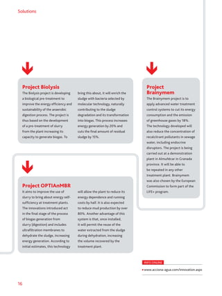 16
Solutions
Project Biolysis
The Biolysis project is developing
a biological pre-treatment to
improve the energy efficiency and
sustainability of the anaerobic
digestion process. The project is
thus based on the development
of a pre-treatment of slurry
from the plant increasing its
capacity to generate biogas. To
bring this about, it will enrich the
sludge with bacteria selected by
molecular technology, naturally
contributing to the sludge
degradation and its transformation
into biogas. This process increases
energy generation by 20% and
cuts the final amount of residual
sludge by 15%.
Project
Brainymem
The Brainymem project is to
apply advanced water treatment
control systems to cut its energy
consumption and the emission
of greenhouse gases by 18%.
The technology developed will
also reduce the concentration of
recalcitrant pollutants in sewage
water, including endocrine
disruptors. The project is being
carried out at a demonstration
plant in Almuñécar in Granada
province. It will be able to
be repeated in any other
treatment plant. Brainymem
was also chosen by the European
Commission to form part of the
LIFE+ program.
Project OPTIAnMBR
It aims to improve the use of
slurry to bring about energy self-
sufficiency at treatment plants.
The innovations introduced act
in the final stage of the process
of biogas generation from
slurry (digestion) and includes
ultrafiltration membranes to
dehydrate the sludge, increasing
energy generation. According to
initial estimates, this technology
will allow the plant to reduce its
energy dependence and running
costs by half. It is also expected
to reduce mud production by over
80%. Another advantage of this
system is that, once installed,
it will permit the reuse of the
water extracted from the sludge
during dehydration, increasing
the volume recovered by the
treatment plant.
INFO ONLINE
www.acciona-agua.com/innovation.aspx
 