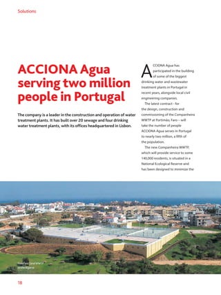 18
Solutions
ACCIONA Agua
serving two million
people in Portugal
The company is a leader in the construction and operation of water
treatment plants. It has built over 20 sewage and four drinking
water treatment plants, with its offices headquartered in Lisbon.
A
CCIONA Agua has
participated in the building
of some of the biggest
drinking water and wastewater
treatment plants in Portugal in
recent years, alongside local civil
engineering companies.
The latest contract - for
the design, construction and
commissioning of the Companheira
WWTP at Portimão, Faro – will
take the number of people
ACCIONA Agua serves in Portugal
to nearly two million, a fifth of
the population.
The new Companheira WWTP,
which will provide service to some
140,000 residents, is situated in a
National Ecological Reserve and
has been designed to minimize the
ValeFaroGeralWWTP
ontheAlgarve.
 