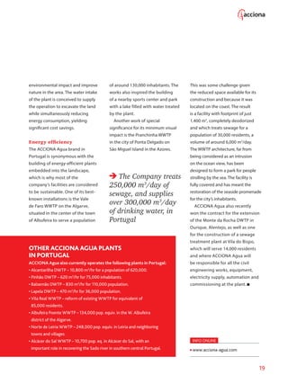 19
environmental impact and improve
nature in the area. The water intake
of the plant is conceived to supply
the operation to excavate the land
while simultaneously reducing
energy consumption, yielding
significant cost savings.
Energy efficiency
The ACCIONA Agua brand in
Portugal is synonymous with the
building of energy-efficient plants
embedded into the landscape,
which is why most of the
company’s facilities are considered
to be sustainable. One of its best-
known installations is the Vale
de Faro WWTP on the Algarve,
situated in the center of the town
of Albufeira to serve a population
of around 130,000 inhabitants. The
works also inspired the building
of a nearby sports center and park
with a lake filled with water treated
by the plant.
Another work of special
significance for its minimum visual
impact is the Pranchinha WWTP
in the city of Ponta Delgado on
São Miguel Island in the Azores.
The Company treats
250,000 m3
/day of
sewage, and supplies
over 300,000 m3
/day
of drinking water, in
Portugal
This was some challenge given
the reduced space available for its
construction and because it was
located on the coast. The result
is a facility with footprint of just
1,400 m2
, completely deodorized
and which treats sewage for a
population of 30,000 residents, a
volume of around 6,000 m3
/day.
The WWTP architecture, far from
being considered as an intrusion
on the ocean view, has been
designed to form a park for people
strolling by the sea. The facility is
fully covered and has meant the
restoration of the seaside promenade
for the city’s inhabitants.
ACCIONA Agua also recently
won the contract for the extension
of the Monte da Rocha DWTP in
Ourique, Alentejo, as well as one
for the construction of a sewage
treatment plant at Vila do Bispo,
which will serve 14,000 residents
and where ACCIONA Agua will
be responsible for all the civil
engineering works, equipment,
electricity supply, automation and
commissioning at the plant.
OTHERACCIONA AGUA PLANTS
IN PORTUGAL
ACCIONA Agua also currently operates the following plants in Portugal:
• Alcantarilha DWTP – 10,800 m3
/hr for a population of 620,000.
• Pinhão DWTP – 620 m3
/hr for 75,000 inhabitants.
• Balsemão DWTP – 830 m3
/hr for 110,000 population.
• Lapela DWTP – 470 m3
/hr for 36,000 population.
• Vila Real WWTP – reform of existing WWTP for equivalent of
85,000 residents.
• Albufeira Poente WWTP – 134,000 pop. equiv. in the W. Albufeira
district of the Algarve.
• Norte de Leiria WWTP – 248,000 pop. equiv. in Leiria and neighboring
towns and villages.
• Alcácer do Sal WWTP – 10,700 pop. eq. in Alcácer do Sal, with an
important role in recovering the Sado river in southern central Portugal.
INFO ONLINE
www.acciona-agua.com
 