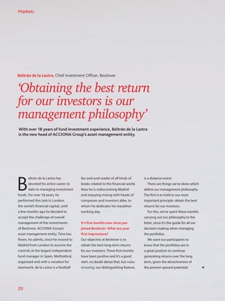 ‘Obtaining the best return
for our investors is our
management philosophy’
With over 18 years of fund investment experience, Beltrán de la Lastra
is the new head of ACCIONA Group’s asset management entity.
Beltrán de la Lastra, Chief Investment Officer, Bestinver
B
eltrán de la Lastra has
devoted his entire career to
date to managing investment
funds. For over 18 years, he
performed this task in London,
the world’s financial capital, until
a few months ago he decided to
accept the challenge of overall
management of the investments
of Bestinver, ACCIONA Group’s
asset management entity. Time has
flown, he admits, since he moved to
Madrid from London to assume the
controls at the largest independent
fund manager in Spain. Methodical,
organized and with a vocation for
teamwork, de la Lastra is a football
fan and avid reader of all kinds of
books related to the financial world.
Now he is rediscovering Madrid
and enjoying mixing with heads of
companies and investors alike, to
whom he dedicates his marathon
working day.
It’s five months now since you
joined Bestinver. What are your
first impressions?
Our objective at Bestinver is to
obtain the best long-term returns
for our investors. These first months
have been positive and it’s a good
start, no doubt about that, but value
investing, our distinguishing feature,
is a distance event.
There are things we’ve done which
define our management philosophy.
The first is to hold to our most
important principle: obtain the best
returns for our investors.
For this, we’ve spent these months
carrying out our philosophy to the
letter, since it’s the guide for all our
decision-making when managing
the portfolios.
We want our participants to
know that the portfolios are in
a great position to continue
generating returns over the long
term, given the attractiveness of
the present upward potential.
Markets
20
 