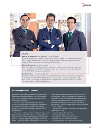23
TEAM
Beltrán de la Lastra  Chief Investment Officer, Bestinver
His career developed at JP Morgan’s London office, where he worked for 18 years until November
2014. He was Managing Director, portfolio manager and head of the Research-Driven Process
business in Europe when he left the organization for Bestinver.
Ricardo Cañete  Iberian Equity Manager
Before joining Bestinver, Ricardo was head of the Equity and Pension Fund team at Mutuactivos,
asset manager for the Mutua Madrileña group. He has also worked for Eurovalor, Banco Popular
and Deutsche Bank, among other organizations.
Benito Artiñano  Fixed Income Manager
Benito joined Bestinver in January 2015. His career first took in fixed income investment management
at Allianz Seguros, where he managed the insurer’s life, non-life and own resources portfolios and
FI for Allianz’s fund manager. For the past decade, Benito has been fixed income director for Fonditel,
the Telefónica group asset management entity.
INVESTMENT PHILOSOPHY
Bestinver is Spain’s leading independent investment and
pension fund manager. Founded in 1987, it currently has
some 50,000 clients and more than six billion euros of
assets under management.
Bestinver’s model is considered an unprecedented
success story in the Spanish savings sector and embodies
the investment philosophy known as value investing,
followed by internationally renowned investors such as
Warren Buffett.
This is based on the acquisition of companies below what
Benjamin Graham (the father of value investing) defined as
Intrinsic Value: the price an informed buyer would offer for
100% of a company in peer-to-peer negotiation. Warren
Buffet, a disciple of Graham and possibly the best investor
of all time, has always applied value investing criteria to
his investments, seeking comprehensible businesses with
sustainable competitive advantages, favorable long-term
prospects, managed by honest, competent people and,
especially, listed at an attractive price. The difference
between price and intrinsic value is what Graham called the
“Margin of Safety”.
Investors who follow this philosophy have the following
characteristics. They:
 Always invest over the long term.
 Systematically apply value investing.
 Pay little heed to macroeconomic analysis.
 Find little relevance in technical analysis.
 Do not significantly utilize derivative instruments.
 