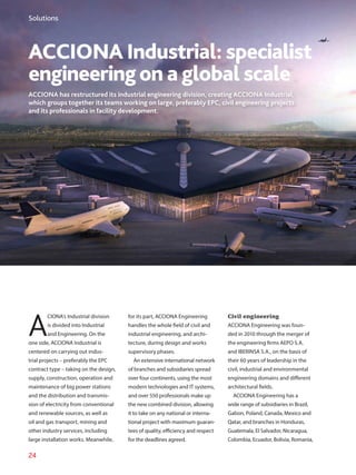 24
ACCIONA Industrial: specialist
engineeringon a global scale
ACCIONA has restructured its industrial engineering division, creating ACCIONA Industrial,
which groups together its teams working on large, preferably EPC, civil engineering projects
and its professionals in facility development.
A
CIONA’s Industrial division
is divided into Industrial
and Engineering. On the
one side, ACCIONA Industrial is
centered on carrying out indus-
trial projects – preferably the EPC
contract type – taking on the design,
supply, construction, operation and
maintenance of big power stations
and the distribution and transmis-
sion of electricity from conventional
and renewable sources, as well as
oil and gas transport, mining and
other industry services, including
large installation works. Meanwhile,
for its part, ACCIONA Engineering
handles the whole field of civil and
industrial engineering, and archi-
tecture, during design and works
supervisory phases.
An extensive international network
of branches and subsidiaries spread
over four continents, using the most
modern technologies and IT systems,
and over 550 professionals make up
the new combined division, allowing
it to take on any national or interna-
tional project with maximum guaran-
tees of quality, efficiency and respect
for the deadlines agreed.
Civil engineering
ACCIONA Engineering was foun-
ded in 2010 through the merger of
the engineering firms AEPO S.A.
and IBERINSA S.A., on the basis of
their 60 years of leadership in the
civil, industrial and environmental
engineering domains and different
architectural fields.
ACCIONA Engineering has a
wide range of subsidiaries in Brazil,
Gabon, Poland, Canada, Mexico and
Qatar, and branches in Honduras,
Guatemala, El Salvador, Nicaragua,
Colombia, Ecuador, Bolivia, Romania,
Solutions
 