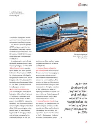 25
Satellite building and
newTerminal 3 extension at
BarcelonaAirport.
Tunisia, Peru and Egypt. It also has
a permanent base in Bulgaria. Latin
America is its main foreign market.
The division can count upon the
AENOR company registration cer-
tificate for its Quality and Environ-
mental Management Systems and a
BSI-certified OHSAS 18001 Occupa-
tional Health and Safety Manage-
ment System.
Its professionalism and technical
capabilities were recognized in win-
ning four prestigious awards in 2014:
➜ Best Foreign Project, awarded
by the Madrid area of the Spanish
federation of civil engineers (ICCP),
for the international Vidin-Calafat
bridge project. This is a road and rail
bridge over the Danube, across the
border between Romania and Bulga-
ria, part of the fourth North-South
trans-European corridor.
➜ 2014 FIDIC Outstanding Pro-
ject, awarded by the International
Federation of Consulting Engineers
(FIDIC), for the company’s contri-
bution to the Madrid M-30 M-Río
project. Here, ACCIONA Engineering
carried out two construction projects
concerning the underground section
of the M-30: supervising the under-
ground works for the Puente del
Rey-Avenida de Portugal junction,
and; technical assistance for the
Avenida de Portugal section and
south tunnel of the southern bypass
between Santa María de la Cabeza
and the M-30.
➜ European Business Award for
the Environment in the Sustainable
Product and/or Service category, for
an innovative construction sys-
tem based on composite-material
caissons for port installations. This
system cuts down on CO2
emissions
and environmental damage to mari-
ne ecosystems during the execution
of port infrastructure works by
replacing conventional concrete cais-
sons, making up the dock, quay and
mooring structures in ports, with
composite-material caissons.
➜ Segovia Aqueduct Award, Desig-
ner category, for the informative stu-
dy the company carried out for the
construction of the south and north
carriageways and the control and
supervision of works for the section
of the A-4 “Motorway of the South”
across the Despeñaperros ravine.
Ouarzazate solar thermal
power station in the Sahara
desert (Morocco).
ACCIONA
Engineering’s
professionalism
and technical
capacities were
recognized in the
winning of four
prestigious awards
in 2014
 