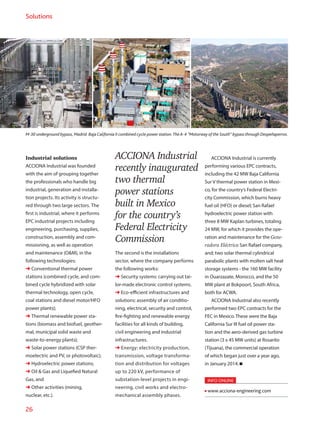 26
Solutions
M-30 underground bypass, Madrid. Baja California II combined cycle power station.TheA-4 “Motorway of the South” bypass through Despeñaperros.
Industrial solutions
ACCIONA Industrial was founded
with the aim of grouping together
the professionals who handle big
industrial, generation and installa-
tion projects. Its activity is structu-
red through two large sectors. The
first is industrial, where it performs
EPC industrial projects including
engineering, purchasing, supplies,
construction, assembly and com-
missioning, as well as operation
and maintenance (OM), in the
following technologies:
➜ Conventional thermal power
stations (combined cycle, and com-
bined cycle hybridized with solar
thermal technology, open cycle,
coal stations and diesel motor/HFO
power plants);
➜ Thermal renewable power sta-
tions (biomass and biofuel, geother-
mal, municipal solid waste and
waste-to-energy plants);
➜ Solar power stations (CSP ther-
moelectric and PV, or photovoltaic);
➜ Hydroelectric power stations;
➜ Oil  Gas and Liquefied Natural
Gas, and
➜ Other activities (mining,
nuclear, etc.).
ACCIONA Industrial
recently inaugurated
two thermal
power stations
built in Mexico
for the country’s
Federal Electricity
Commission
The second is the installations
sector, where the company performs
the following works:
➜ Security systems: carrying out tai-
lor-made electronic control systems.
➜ Eco-efficient infrastructures and
solutions: assembly of air conditio-
ning, electrical, security and control,
fire-fighting and renewable energy
facilities for all kinds of building,
civil engineering and industrial
infrastructures.
➜ Energy: electricity production,
transmission, voltage transforma-
tion and distribution for voltages
up to 220 kV, performance of
substation-level projects in engi-
neering, civil works and electro-
mechanical assembly phases.
ACCIONA Industrial is currently
performing various EPC contracts,
including the 42 MW Baja California
Sur V thermal power station in Mexi-
co, for the country’s Federal Electri-
city Commission, which burns heavy
fuel oil (HFO) or diesel; San Rafael
hydroelectric power station with
three 8 MW Kaplan turbines, totaling
24 MW, for which it provides the ope-
ration and maintenance for the Gene-
radora Eléctrica San Rafael company,
and; two solar thermal cylindrical
parabolic plants with molten salt heat
storage systems - the 160 MW facility
in Ouarzazate, Morocco, and the 50
MW plant at Bokpoort, South Africa,
both for ACWA.
ACCIONA Industrial also recently
performed two EPC contracts for the
FEC in Mexico. These were the Baja
California Sur III fuel oil power sta-
tion and the aero-derived gas turbine
station (3 x 45 MW units) at Rosarito
(Tijuana), the commercial operation
of which began just over a year ago,
in January 2014.
INFO ONLINE
www.acciona-engineering.com
 