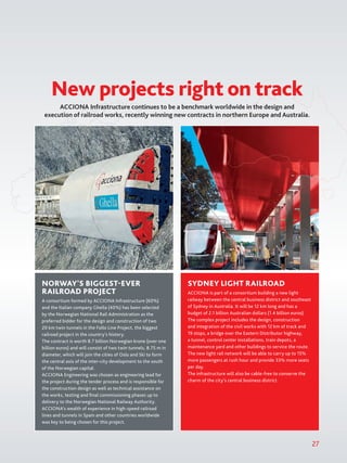ACCIONA Infrastructure continues to be a benchmark worldwide in the design and
execution of railroad works, recently winning new contracts in northern Europe and Australia.
New projects right on track
27
NORWAY'S BIGGEST-EVER
RAILROAD PROJECT
A consortium formed by ACCIONA Infrastructure (60%)
and the Italian company Ghella (40%) has been selected
by the Norwegian National Rail Administration as the
preferred bidder for the design and construction of two
20 km twin tunnels in the Follo Line Project, the biggest
railroad project in the country’s history.
The contract is worth 8.7 billion Norwegian krone (over one
billion euros) and will consist of two twin tunnels, 8.75 m in
diameter, which will join the cities of Oslo and Ski to form
the central axis of the inter-city development to the south
of the Norwegian capital.
ACCIONA Engineering was chosen as engineering lead for
the project during the tender process and is responsible for
the construction design as well as technical assistance on
the works, testing and final commissioning phases up to
delivery to the Norwegian National Railway Authority.
ACCIONA’s wealth of experience in high-speed railroad
lines and tunnels in Spain and other countries worldwide
was key to being chosen for this project.
SYDNEY LIGHT RAILROAD
ACCIONA is part of a consortium building a new light
railway between the central business district and southeast
of Sydney in Australia. It will be 12 km long and has a
budget of 2.1 billion Australian dollars (1.4 billion euros).
The complex project includes the design, construction
and integration of the civil works with 12 km of track and
19 stops, a bridge over the Eastern Distributor highway,
a tunnel, control center installations, train depots, a
maintenance yard and other buildings to service the route.
The new light rail network will be able to carry up to 15%
more passengers at rush hour and provide 33% more seats
per day.
The infrastructure will also be cable-free to conserve the
charm of the city’s central business district.
 