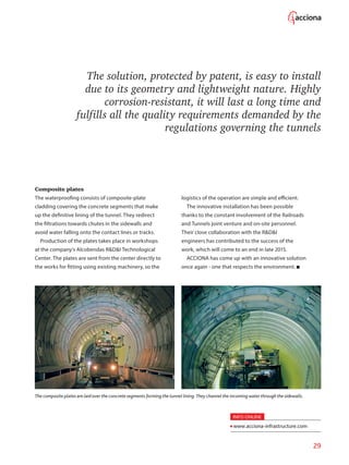 29
The solution, protected by patent, is easy to install
due to its geometry and lightweight nature. Highly
corrosion-resistant, it will last a long time and
fulfills all the quality requirements demanded by the
regulations governing the tunnels
Composite plates
The waterproofing consists of composite-plate
cladding covering the concrete segments that make
up the definitive lining of the tunnel. They redirect
the filtrations towards chutes in the sidewalls and
avoid water falling onto the contact lines or tracks.
Production of the plates takes place in workshops
at the company’s Alcobendas RDI Technological
Center. The plates are sent from the center directly to
the works for fitting using existing machinery, so the
logistics of the operation are simple and efficient.
The innovative installation has been possible
thanks to the constant involvement of the Railroads
and Tunnels joint venture and on-site personnel.
Their close collaboration with the RDI
engineers has contributed to the success of the
work, which will come to an end in late 2015.
ACCIONA has come up with an innovative solution
once again - one that respects the environment.
The composite plates are laid over the concrete segments forming the tunnel lining.They channel the incoming water through the sidewalls.
INFO ONLINE
www.acciona-infrastructure.com
 