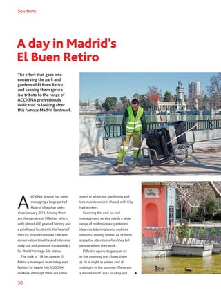 30
Solutions
A day in Madrid’s
El Buen Retiro
The effort that goes into
conserving the park and
gardens of El Buen Retiro
and keeping them spruce
is a tribute to the range of
ACCIONA professionals
dedicated to looking after
this famous Madrid landmark.
A
CCIONA Service has been
managing a large part of
Madrid’s flagship parks
since January 2014. Among them
are the gardens of El Retiro, which,
with almost 400 years of history and
a privileged location in the heart of
the city, require complex care and
conservation to withstand intensive
daily use and promote its candidacy
for World Heritage Site status.
The bulk of 118 hectares in El
Retiro is managed in an integrated
fashion by nearly 100 ACCIONA
workers, although there are some
zones in which the gardening and
tree maintenance is shared with City
Hall workers.
Covering this end-to-end
management service needs a wide
range of professionals: gardeners,
cleaners, laboring teams and tree
climbers, among others. All of them
enjoy the attention when they tell
people where they work…
El Retiro opens its gates at six
in the morning and closes them
at 10 at night in winter and at
midnight in the summer. There are
a mountain of tasks to carry out
 
