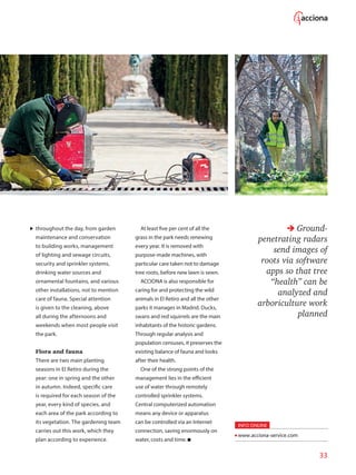 33
throughout the day, from garden
maintenance and conservation
to building works, management
of lighting and sewage circuits,
security and sprinkler systems,
drinking water sources and
ornamental fountains, and various
other installations, not to mention
care of fauna. Special attention
is given to the cleaning, above
all during the afternoons and
weekends when most people visit
the park.
Flora and fauna
There are two main planting
seasons in El Retiro during the
year: one in spring and the other
in autumn. Indeed, specific care
is required for each season of the
year, every kind of species, and
each area of the park according to
its vegetation. The gardening team
carries out this work, which they
plan according to experience.
At least five per cent of all the
grass in the park needs renewing
every year. It is removed with
purpose-made machines, with
particular care taken not to damage
tree roots, before new lawn is sewn.
ACCIONA is also responsible for
caring for and protecting the wild
animals in El Retiro and all the other
parks it manages in Madrid. Ducks,
swans and red squirrels are the main
inhabitants of the historic gardens.
Through regular analysis and
population censuses, it preserves the
existing balance of fauna and looks
after their health.
One of the strong points of the
management lies in the efficient
use of water through remotely
controlled sprinkler systems.
Central computerized automation
means any device or apparatus
can be controlled via an Internet
connection, saving enormously on
water, costs and time.
Ground-
penetrating radars
send images of
roots via software
apps so that tree
“health” can be
analyzed and
arboriculture work
planned
INFO ONLINE
www.acciona-service.com
 