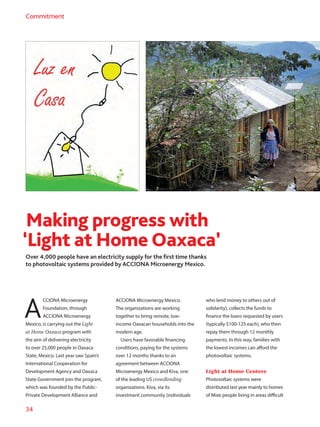 34
Commitment
Over 4,000 people have an electricity supply for the first time thanks
to photovoltaic systems provided by ACCIONA Microenergy Mexico.
Making progress with
‘Light at Home Oaxaca’
A
CCIONA Microenergy
Foundation, through
ACCIONA Microenergy
Mexico, is carrying out the Light
at Home Oaxaca program with
the aim of delivering electricity
to over 25,000 people in Oaxaca
State, Mexico. Last year saw Spain’s
International Cooperation for
Development Agency and Oaxaca
State Government join the program,
which was founded by the Public-
Private Development Alliance and
ACCIONA Microenergy Mexico.
The organizations are working
together to bring remote, low-
income Oaxacan households into the
modern age.
Users have favorable financing
conditions, paying for the systems
over 12 months thanks to an
agreement between ACCIONA
Microenergy Mexico and Kiva, one
of the leading US crowdlending
organizations. Kiva, via its
investment community (individuals
who lend money to others out of
solidarity), collects the funds to
finance the loans requested by users
(typically $100-125 each), who then
repay them through 12 monthly
payments. In this way, families with
the lowest incomes can afford the
photovoltaic systems.
Light at Home Centers
Photovoltaic systems were
distributed last year mainly to homes
of Mixe people living in areas difficult
 